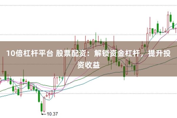 10倍杠杆平台 股票配资：解锁资金杠杆，提升投资收益