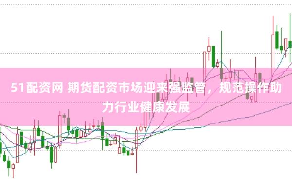 51配资网 期货配资市场迎来强监管，规范操作助力行业健康发展