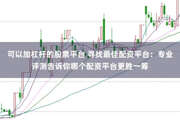 可以加杠杆的股票平台 寻找最佳配资平台：专业评测告诉你哪个配资平台更胜一筹