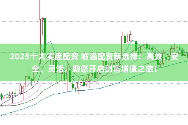 2025十大实盘配资 临淄配资新选择：高效、安全、灵活，助您开启财富增值之旅！