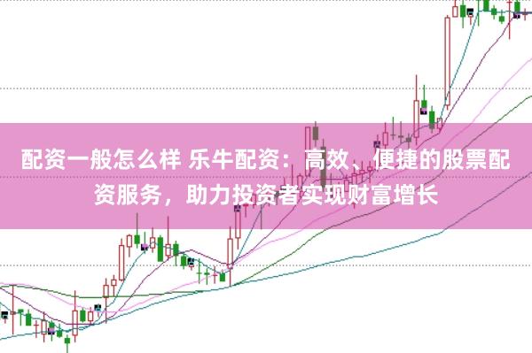 配资一般怎么样 乐牛配资：高效、便捷的股票配资服务，助力投资者实现财富增长