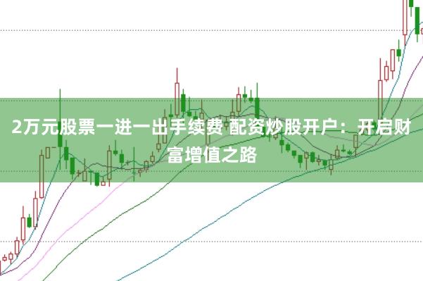 2万元股票一进一出手续费 配资炒股开户：开启财富增值之路