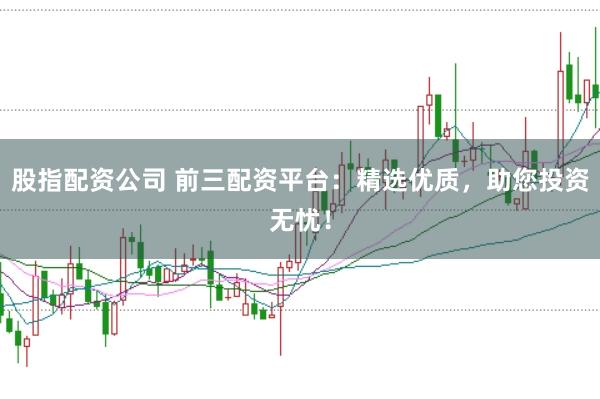 股指配资公司 前三配资平台：精选优质，助您投资无忧！