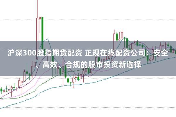 沪深300股指期货配资 正规在线配资公司：安全、高效、合规的股市投资新选择
