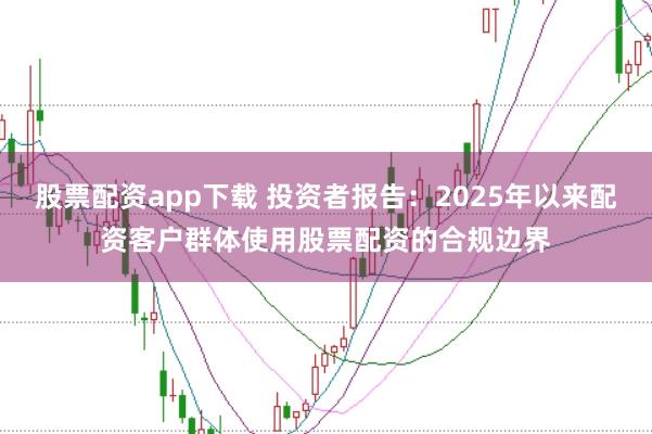 股票配资app下载 投资者报告：2025年以来配资客户群体使用股票配资的合规边界
