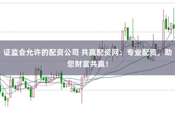 证监会允许的配资公司 共赢配资网：专业配资，助您财富共赢！
