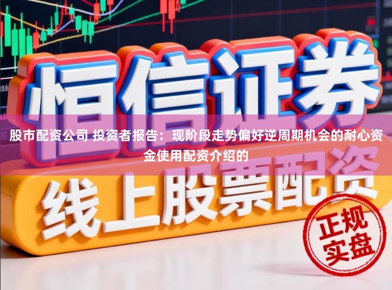 股市配资公司 投资者报告：现阶段走势偏好逆周期机会的耐心资金使用配资介绍的