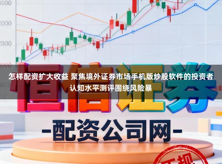 怎样配资扩大收益 聚焦境外证券市场手机版炒股软件的投资者认知水平测评围绕风险暴