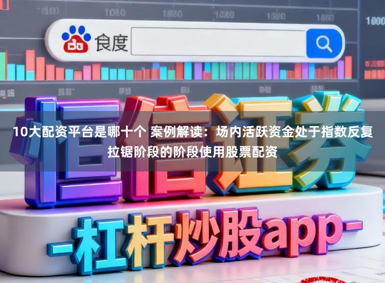 10大配资平台是哪十个 案例解读：场内活跃资金处于指数反复拉锯阶段的阶段使用股票配资