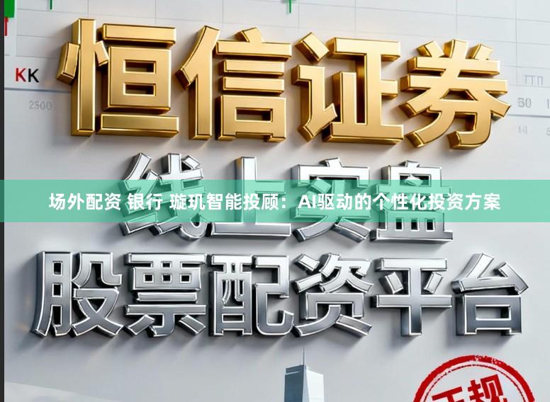 场外配资 银行 璇玑智能投顾：AI驱动的个性化投资方案