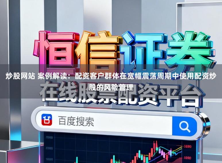 炒股网站 案例解读：配资客户群体在宽幅震荡周期中使用配资炒股的风险管理
