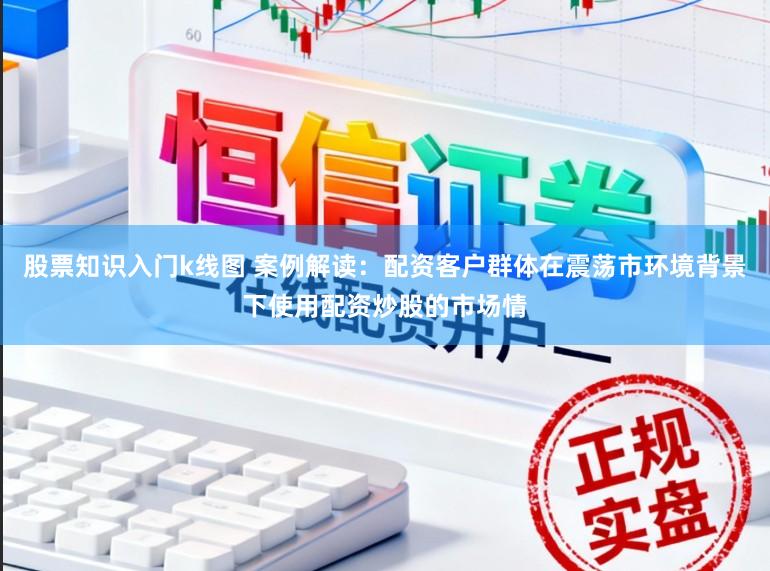 股票知识入门k线图 案例解读：配资客户群体在震荡市环境背景下使用配资炒股的市场情
