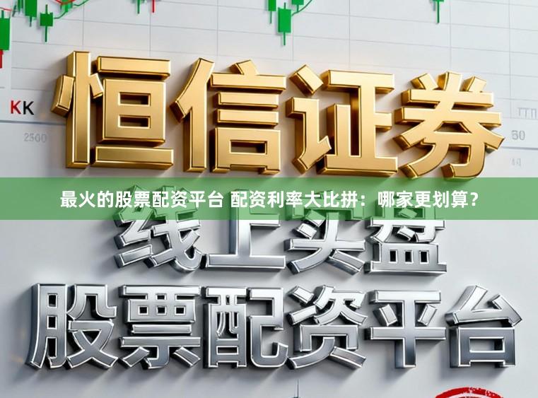 最火的股票配资平台 配资利率大比拼:哪家更划算?