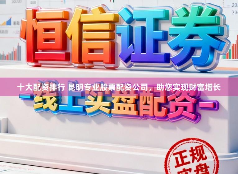 十大配资排行 昆明专业股票配资公司，助您实现财富增长