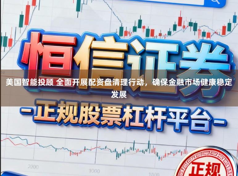美国智能投顾 全面开展配资盘清理行动，确保金融市场健康稳定发展