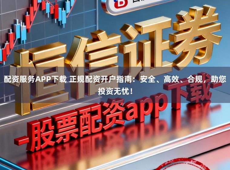 配资服务APP下载 正规配资开户指南：安全、高效、合规，助您投资无忧！